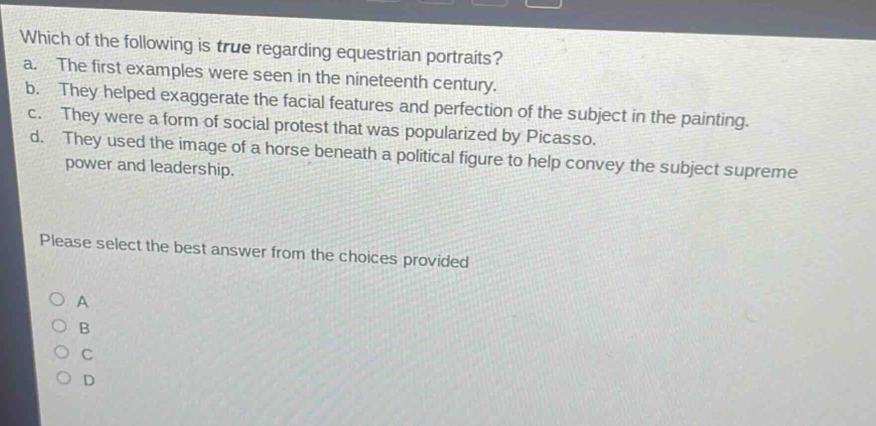 which of the following is true regarding equestrian portraits?\na. the first examples were seen in the nineteenth century.\nb. they helped exaggerate the facial features and perfection of the subject in the painting.\nc. they were a form of social protest that was popularized by picasso.\nd. they used the image of a horse beneath a political figure to help convey the subject supreme power and leadership.\nplease select the best answer from the choices provided\no a\no b\no c\no d