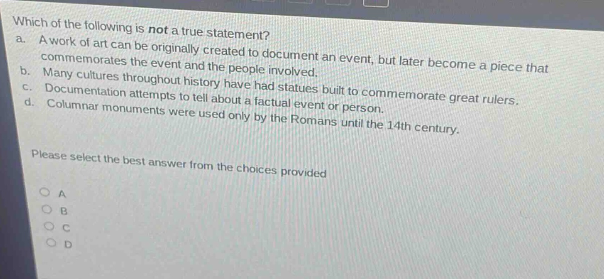 which of the following is not a true statement?\na. a work of art can be originally created to document an event, but later become a piece that commemorates the event and the people involved.\nb. many cultures throughout history have had statues built to commemorate great rulers.\nc. documentation attempts to tell about a factual event or person.\nd. columnar monuments were used only by the romans until the 14th century.\nplease select the best answer from the choices provided\n○ a\n○ b\n○ c\n○ d