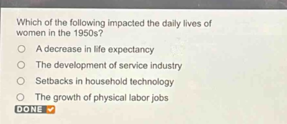 which of the following impacted the daily lives of women in the 1950s?\na decrease in life expectancy\nthe development of service industry\nsetbacks in household technology\nthe growth of physical labor jobs