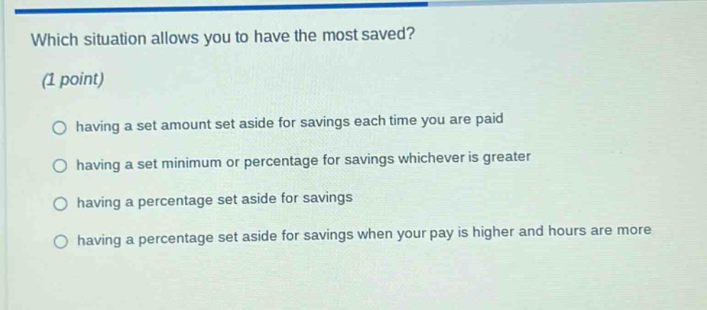 which situation allows you to have the most saved? (1 point) having a set amount set aside for savings each time you are paid having a set minimum or percentage for savings whichever is greater having a percentage set aside for savings having a percentage set aside for savings when your pay is higher and hours are more