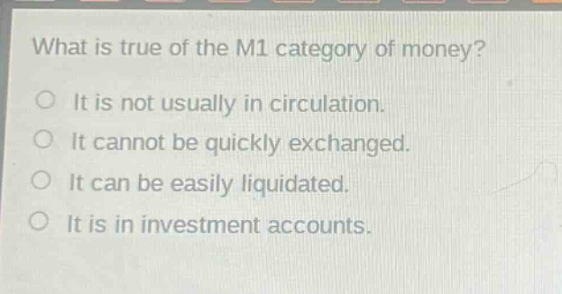 what is true of the m1 category of money?\nit is not usually in circulation.\nit cannot be quickly exchanged.\nit can be easily liquidated.\nit is in investment accounts.