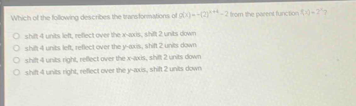 which of the following describes the transformations of ( g(x)=-(2)^{x + 4}-2 ) from the parent function ( f(x)=2^{x} )?\nshift 4 units left, reflect over the ( x )-axis, shift 2 units down\nshift 4 units left, reflect over the ( y )-axis, shift 2 units down\nshift 4 units right, reflect over the ( x )-axis, shift 2 units down\nshift 4 units right, reflect over the ( y )-axis, shift 2 units down