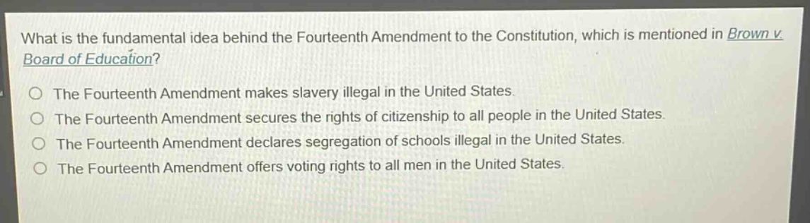 what is the fundamental idea behind the fourteenth amendment to the constitution, which is mentioned in brown v. board of education?\nthe fourteenth amendment makes slavery illegal in the united states.\nthe fourteenth amendment secures the rights of citizenship to all people in the united states.\nthe fourteenth amendment declares segregation of schools illegal in the united states.\nthe fourteenth amendment offers voting rights to all men in the united states.
