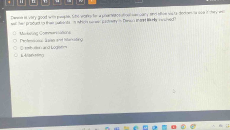 devon is very good with people. she works for a pharmaceutical company and often visits doctors to see if they will sell her product to their patients. in which career pathway is devon most likely involved?\nmarketing communications\nprofessional sales and marketing\ndistribution and logistics\ne - marketing
