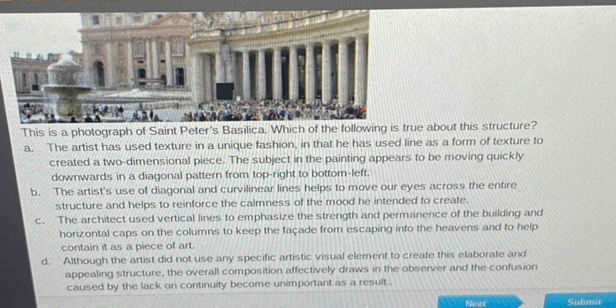 this is a photograph of saint peters basilica. which of the following is true about this structure?\na. the artist has used texture in a unique fashion, in that he has used line as a form of texture to created a two - dimensional piece. the subject in the painting appears to be moving quickly downwards in a diagonal pattern from top - right to bottom - left.\nb. the artists use of diagonal and curvilinear lines helps to move our eyes across the entire structure and helps to reinforce the calmness of the mood he intended to create.\nc. the architect used vertical lines to emphasize the strength and permanence of the building and horizontal caps on the columns to keep the façade from escaping into the heavens and to help contain it as a piece of art.\nd. although the artist did not use any specific artistic visual element to create this elaborate and appealing structure, the overall composition affectively draws in the observer and the confusion caused by the lack on continuity become unimportant as a result.