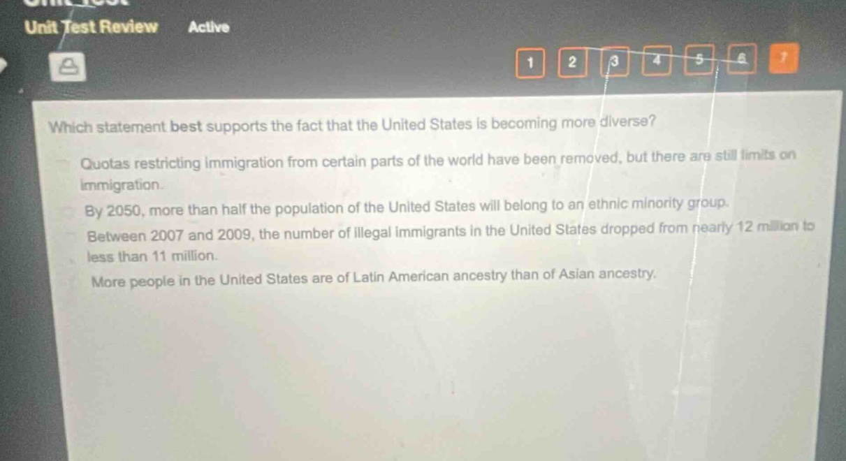 which statement best supports the fact that the united states is becoming more diverse?\nquotas restricting immigration from certain parts of the world have been removed, but there are still limits on immigration.\nby 2050, more than half the population of the united states will belong to an ethnic minority group.\nbetween 2007 and 2009, the number of illegal immigrants in the united states dropped from nearly 12 million to less than 11 million.\nmore people in the united states are of latin american ancestry than of asian ancestry.