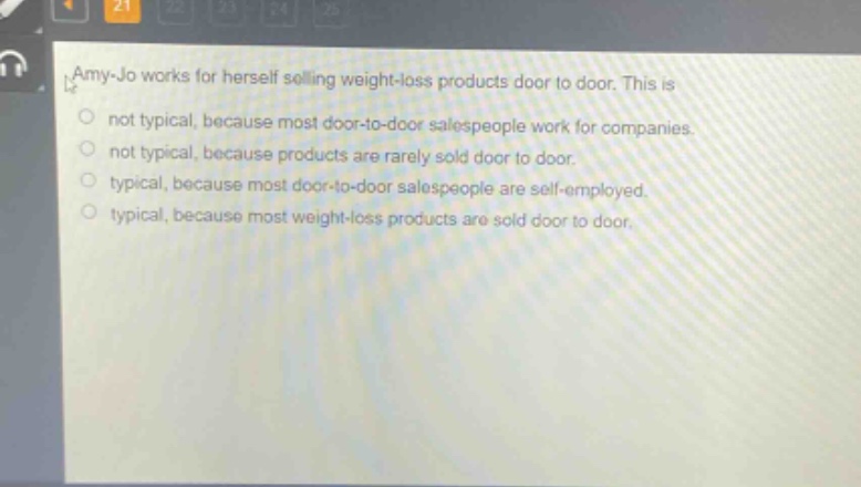 amy - jo works for herself selling weight - loss products door to door. this is\nnot typical, because most door - to - door salespeople work for companies.\nnot typical, because products are rarely sold door to door.\ntypical, because most door - to - door salespeople are self - employed.\ntypical, because most weight - loss products are sold door to door.