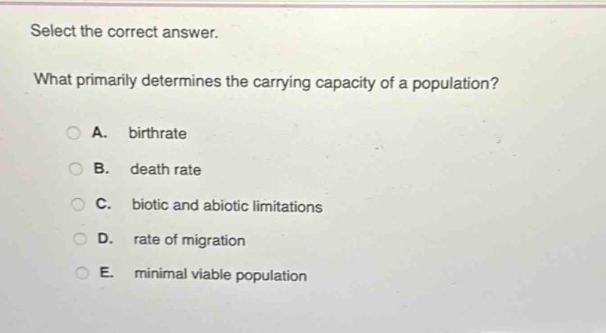 select the correct answer.\nwhat primarily determines the carrying capacity of a population?\na. birthrate\nb. death rate\nc. biotic and abiotic limitations\nd. rate of migration\ne. minimal viable population