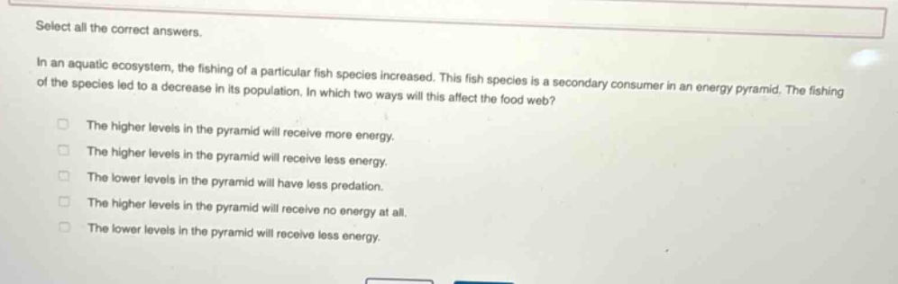 select all the correct answers.\nin an aquatic ecosystem, the fishing of a particular fish species increased. this fish species is a secondary consumer in an energy pyramid. the fishing of the species led to a decrease in its population. in which two ways will this affect the food web?\nthe higher levels in the pyramid will receive more energy.\nthe higher levels in the pyramid will receive less energy.\nthe lower levels in the pyramid will have less predation.\nthe higher levels in the pyramid will receive no energy at all.\nthe lower levels in the pyramid will receive less energy.
