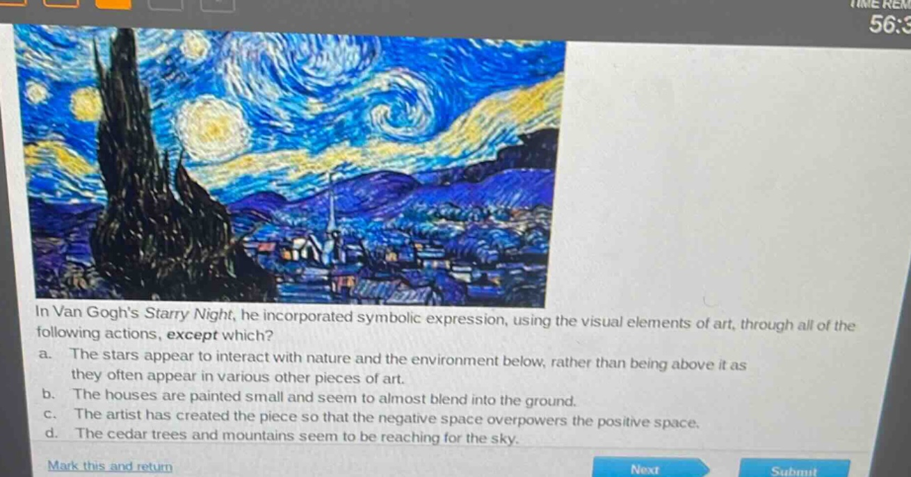in van goghs starry night, he incorporated symbolic expression, using the visual elements of art, through all of the following actions, except which?\na. the stars appear to interact with nature and the environment below, rather than being above it as they often appear in various other pieces of art.\nb. the houses are painted small and seem to almost blend into the ground.\nc. the artist has created the piece so that the negative space overpowers the positive space.\nd. the cedar trees and mountains seem to be reaching for the sky.