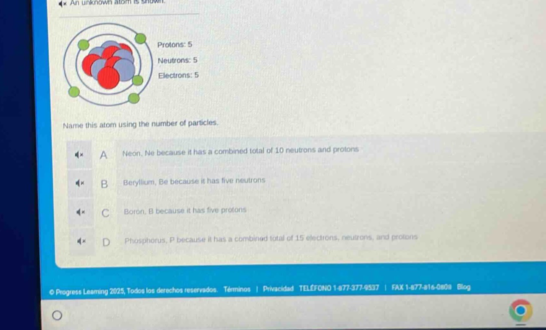 an unknown atom is shown. protons: 5 neutrons: 5 electrons: 5 name this atom using the number of particles. a neon, ne because it has a combined total of 10 neutrons and protons b beryllium, be because it has five neutrons c boron, b because it has five protons d phosphorus, p because it has a combined total of 15 electrons, neutrons, and protons