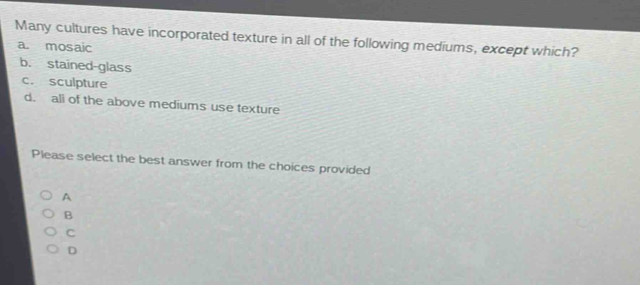 many cultures have incorporated texture in all of the following mediums, except which?\na. mosaic\nb. stained - glass\nc. sculpture\nd. all of the above mediums use texture\nplease select the best answer from the choices provided\n○ a\n○ b\n○ c\n○ d