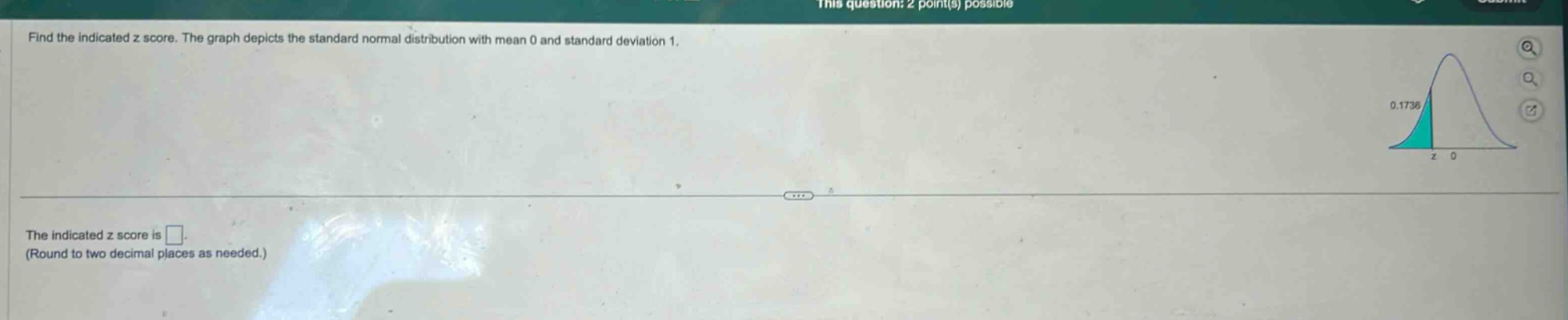 find the indicated z score. the graph depicts the standard normal distribution with mean 0 and standard deviation 1.\nthe indicated z score is \n(round to two decimal places as needed.)
