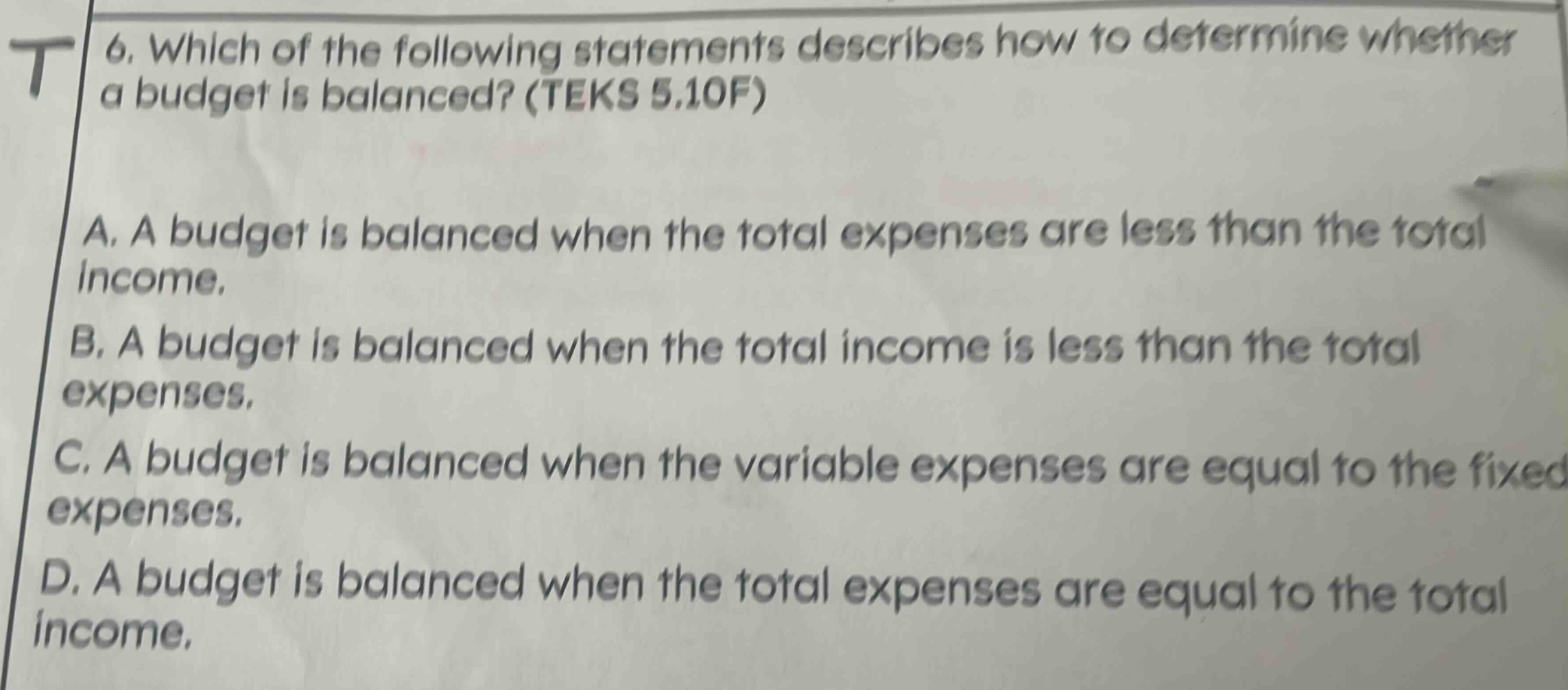 6. which of the following statements describes how to determine whether a budget is balanced? (teks 5.10f)\na. a budget is balanced when the total expenses are less than the total income.\nb. a budget is balanced when the total income is less than the total expenses.\nc. a budget is balanced when the variable expenses are equal to the fixed expenses.\nd. a budget is balanced when the total expenses are equal to the total income.