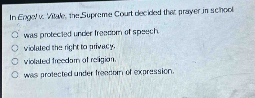 in engel v. vitale, the supreme court decided that prayer in school\nwas protected under freedom of speech.\nviolated the right to privacy.\nviolated freedom of religion.\nwas protected under freedom of expression.