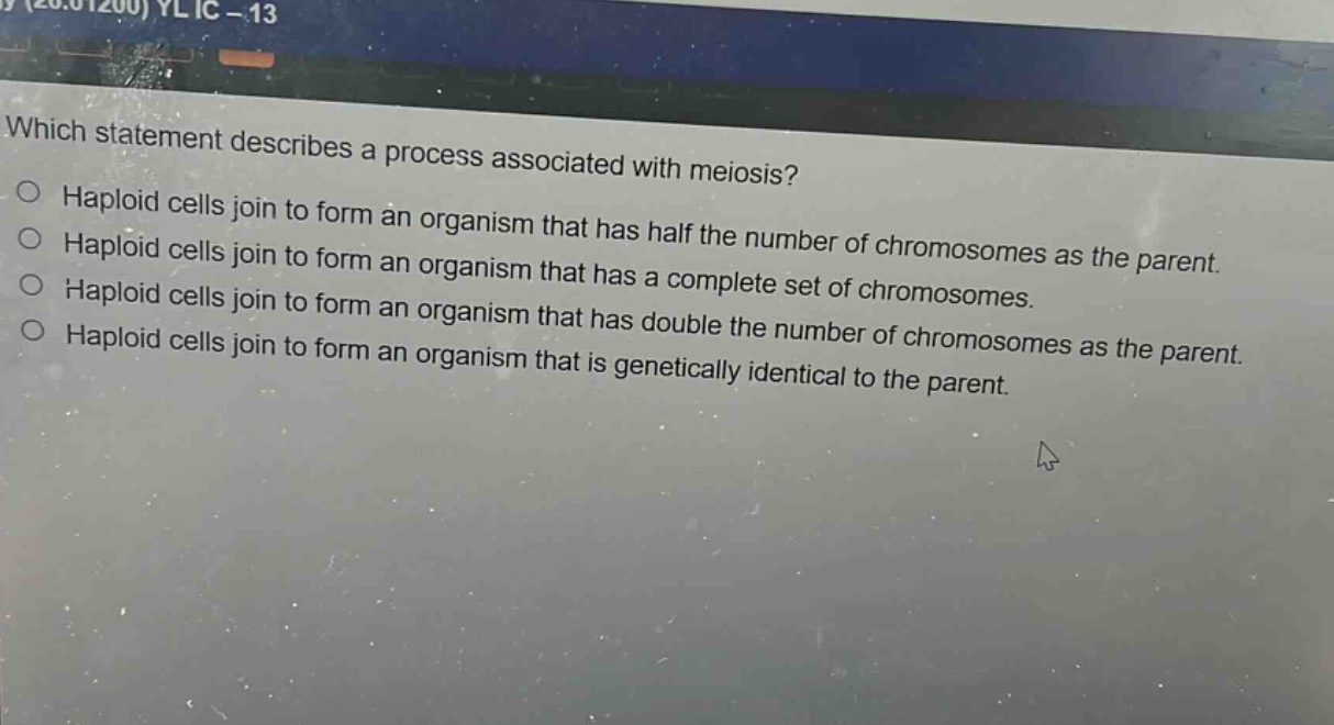 which statement describes a process associated with meiosis?\nhaploid cells join to form an organism that has half the number of chromosomes as the parent.\nhaploid cells join to form an organism that has a complete set of chromosomes.\nhaploid cells join to form an organism that has double the number of chromosomes as the parent.\nhaploid cells join to form an organism that is genetically identical to the parent.