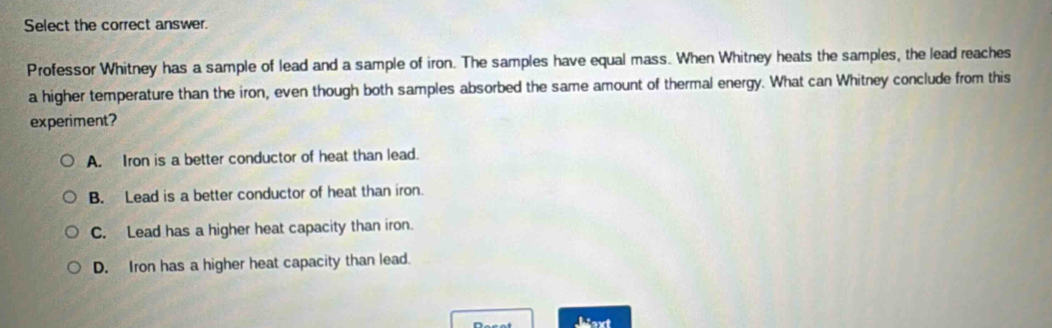 select the correct answer.\nprofessor whitney has a sample of lead and a sample of iron. the samples have equal mass. when whitney heats the samples, the lead reaches a higher temperature than the iron, even though both samples absorbed the same amount of thermal energy. what can whitney conclude from this experiment?\na. iron is a better conductor of heat than lead.\nb. lead is a better conductor of heat than iron.\nc. lead has a higher heat capacity than iron.\nd. iron has a higher heat capacity than lead.