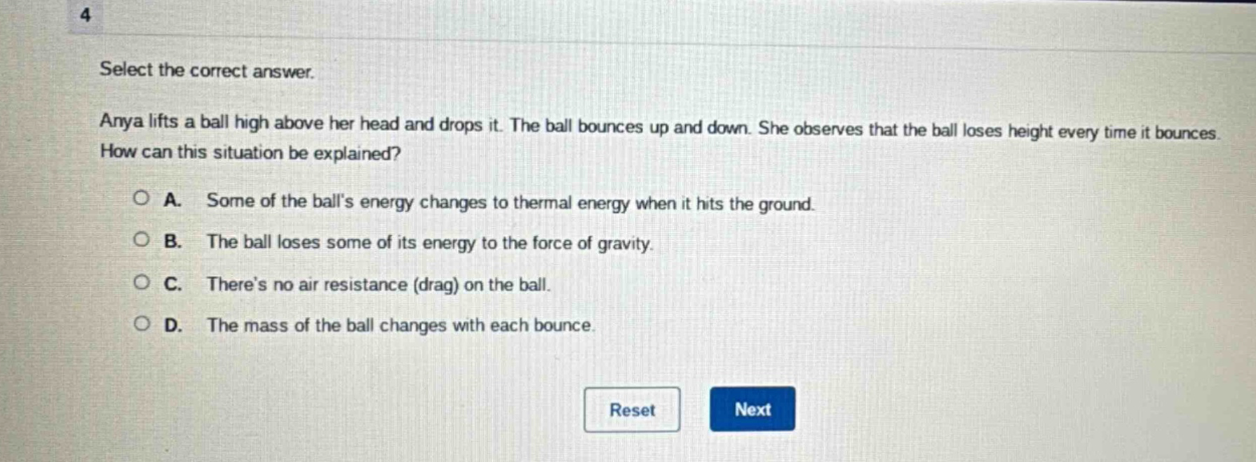 select the correct answer.\nanya lifts a ball high above her head and drops it. the ball bounces up and down. she observes that the ball loses height every time it bounces. how can this situation be explained?\n○ a. some of the balls energy changes to thermal energy when it hits the ground.\n○ b. the ball loses some of its energy to the force of gravity.\n○ c. theres no air resistance (drag) on the ball.\n○ d. the mass of the ball changes with each bounce.