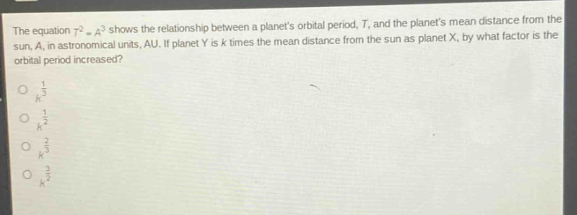 the equation ( t^{2}=a^{3} ) shows the relationship between a planets orbital period, ( t ), and the planets mean distance from the sun, ( a ), in astronomical units, au. if planet ( y ) is ( k ) times the mean distance from the sun as planet ( x ), by what factor is the orbital period increased?\n( k^{\frac{1}{3}} )\n( k^{\frac{1}{2}} )\n( k^{\frac{2}{3}} )\n( k^{\frac{3}{2}} )