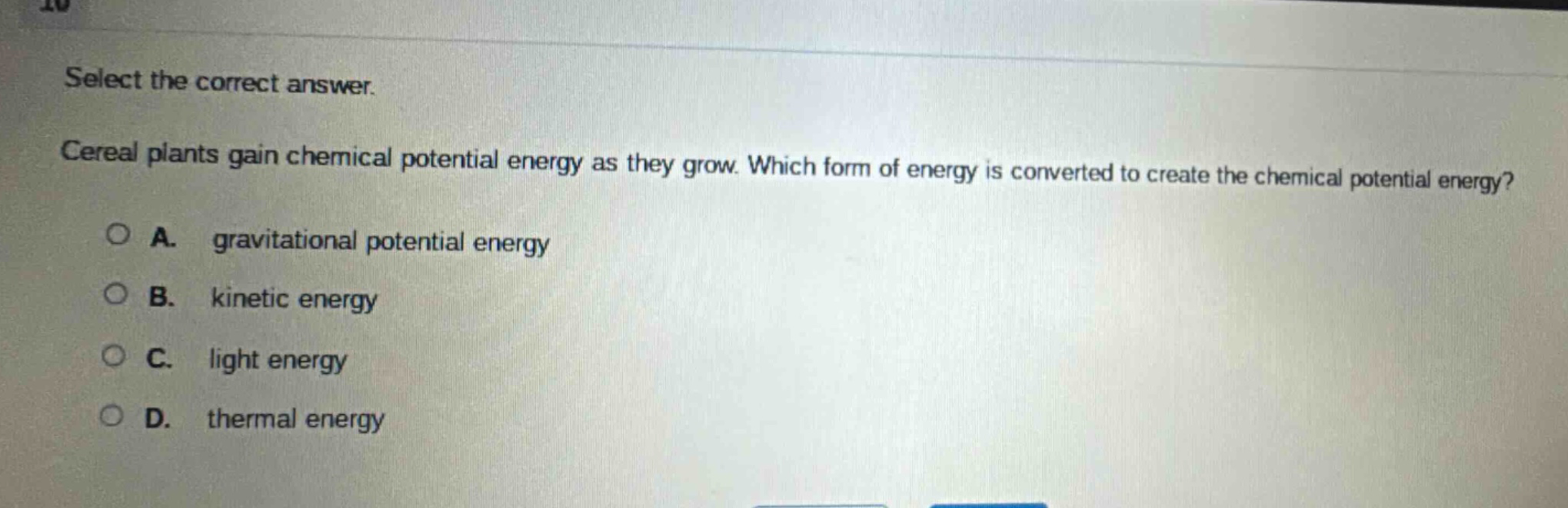 select the correct answer.\ncereal plants gain chemical potential energy as they grow. which form of energy is converted to create the chemical potential energy?\na. gravitational potential energy\nb. kinetic energy\nc. light energy\nd. thermal energy