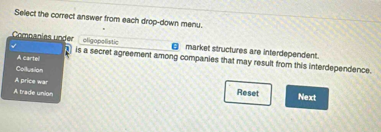 select the correct answer from each drop - down menu. companies under oligopolistic market structures are interdependent. is a secret agreement among companies that may result from this interdependence. a cartel collusion a price war a trade union