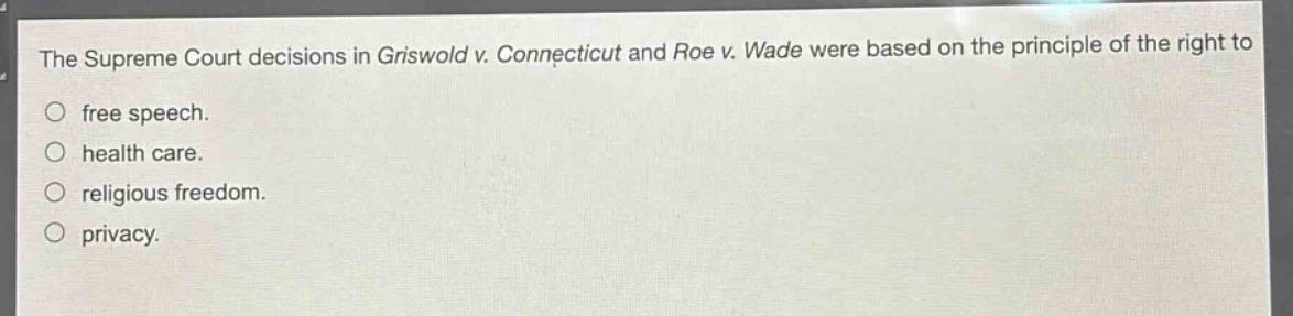 the supreme court decisions in griswold v. connecticut and roe v. wade were based on the principle of the right to\nfree speech.\nhealth care.\nreligious freedom.\nprivacy.