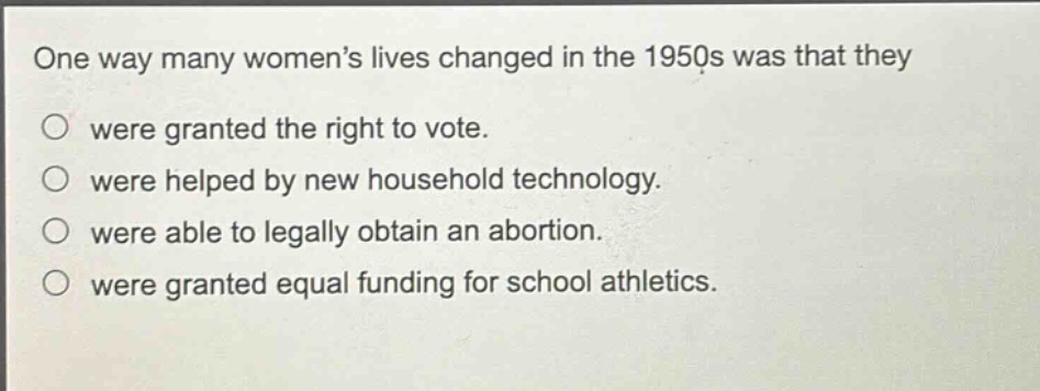 one way many womens lives changed in the 1950s was that they\nwere granted the right to vote.\nwere helped by new household technology.\nwere able to legally obtain an abortion.\nwere granted equal funding for school athletics.