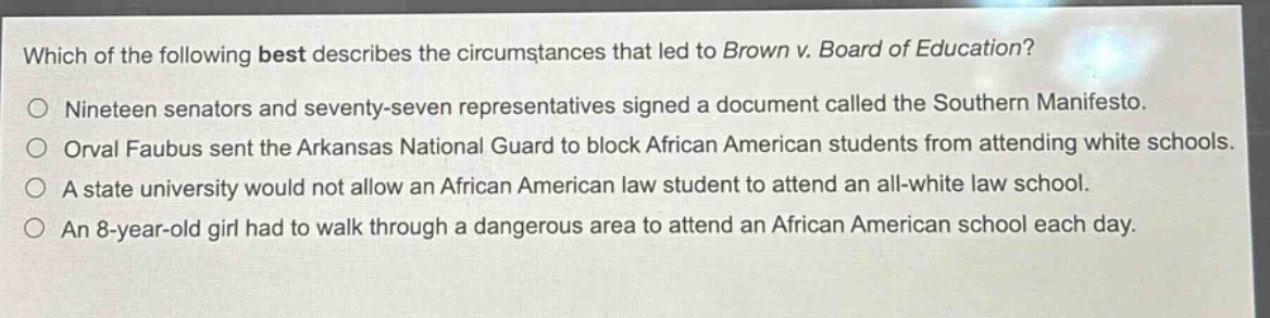 which of the following best describes the circumstances that led to brown v. board of education?\nnineteen senators and seventy - seven representatives signed a document called the southern manifesto.\norval faubus sent the arkansas national guard to block african american students from attending white schools.\na state university would not allow an african american law student to attend an all - white law school.\nan 8 - year - old girl had to walk through a dangerous area to attend an african american school each day.