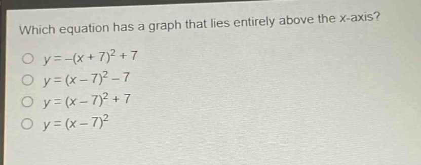 which equation has a graph that lies entirely above the x - axis?\n$y=-(x + 7)^2+7$\n$y=(x - 7)^2-7$\n$y=(x - 7)^2+7$\n$y=(x - 7)^2$