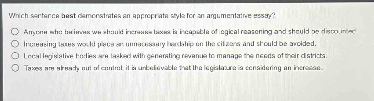 which sentence best demonstrates an appropriate style for an argumentative essay?\nanyone who believes we should increase taxes is incapable of logical reasoning and should be discounted.\nincreasing taxes would place an unnecessary hardship on the citizens and should be avoided.\nlocal legislative bodies are tasked with generating revenue to manage the needs of their districts.\ntaxes are already out of control; it is unbelievable that the legislature is considering an increase.