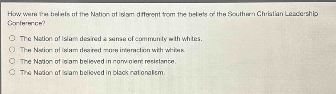 how were the beliefs of the nation of islam different from the beliefs of the southern christian leadership conference?\nthe nation of islam desired a sense of community with whites.\nthe nation of islam desired more interaction with whites.\nthe nation of islam believed in nonviolent resistance.\nthe nation of islam believed in black nationalism.
