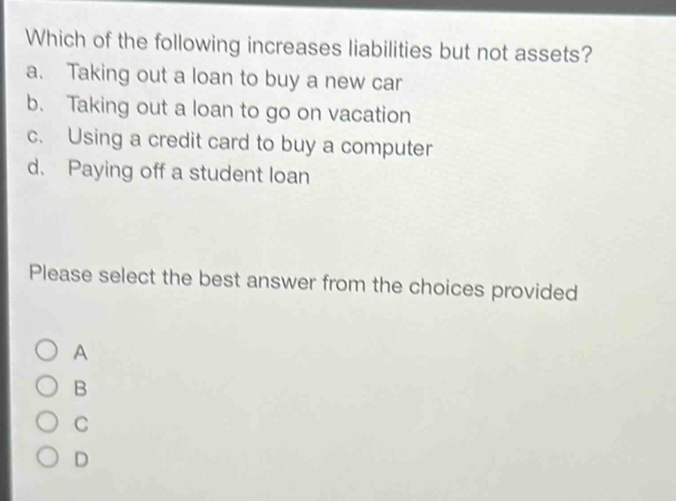 which of the following increases liabilities but not assets?\na. taking out a loan to buy a new car\nb. taking out a loan to go on vacation\nc. using a credit card to buy a computer\nd. paying off a student loan\nplease select the best answer from the choices provided\na\nb\nc\nd