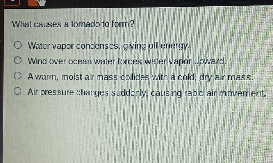what causes a tornado to form?\nwater vapor condenses, giving off energy.\nwind over ocean water forces water vapor upward.\na warm, moist air mass collides with a cold, dry air mass.\nair pressure changes suddenly, causing rapid air movement.