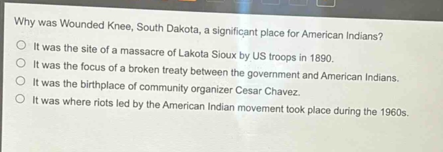 why was wounded knee, south dakota, a significant place for american indians?\nit was the site of a massacre of lakota sioux by us troops in 1890.\nit was the focus of a broken treaty between the government and american indians.\nit was the birthplace of community organizer cesar chavez.\nit was where riots led by the american indian movement took place during the 1960s.