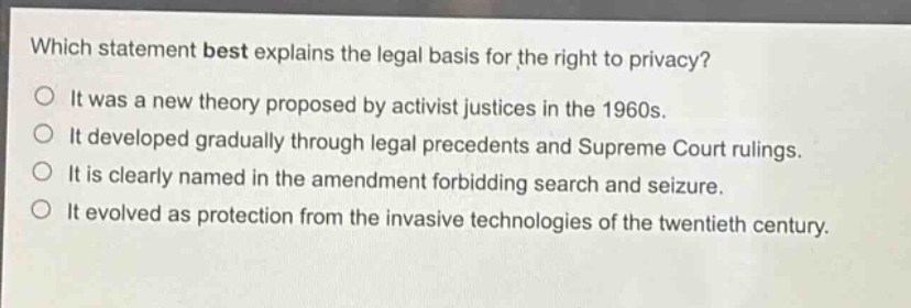 which statement best explains the legal basis for the right to privacy?\nit was a new theory proposed by activist justices in the 1960s.\nit developed gradually through legal precedents and supreme court rulings.\nit is clearly named in the amendment forbidding search and seizure.\nit evolved as protection from the invasive technologies of the twentieth century.