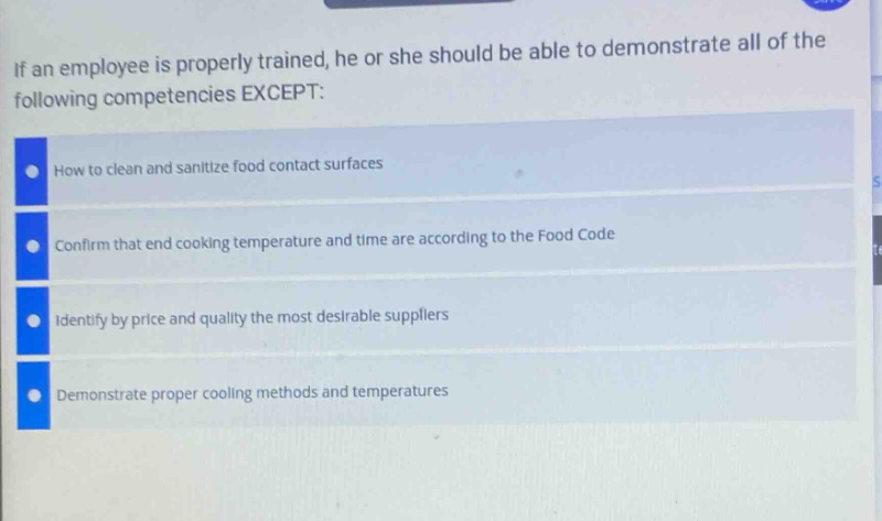 if an employee is properly trained, he or she should be able to demonstrate all of the following competencies except:\nhow to clean and sanitize food contact surfaces\nconfirm that end cooking temperature and time are according to the food code\nidentify by price and quality the most desirable suppliers\ndemonstrate proper cooling methods and temperatures