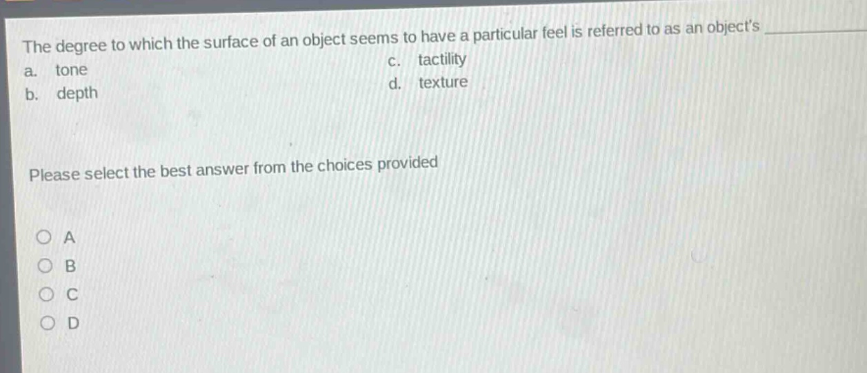 the degree to which the surface of an object seems to have a particular feel is referred to as an objects \n a. tone \n b. depth \n c. tactility \n d. texture \n please select the best answer from the choices provided \n a \n b \n c \n d