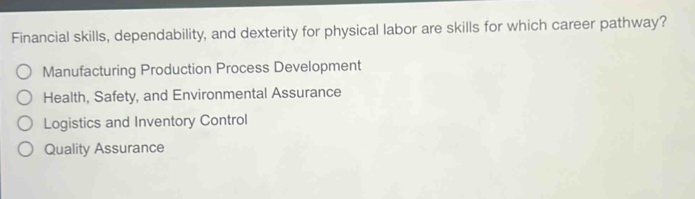 financial skills, dependability, and dexterity for physical labor are skills for which career pathway?\nmanufacturing production process development\nhealth, safety, and environmental assurance\nlogistics and inventory control\nquality assurance