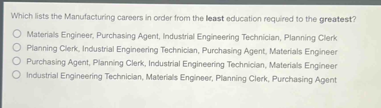 which lists the manufacturing careers in order from the least education required to the greatest?\nmaterials engineer, purchasing agent, industrial engineering technician, planning clerk\nplanning clerk, industrial engineering technician, purchasing agent, materials engineer\npurchasing agent, planning clerk, industrial engineering technician, materials engineer\nindustrial engineering technician, materials engineer, planning clerk, purchasing agent