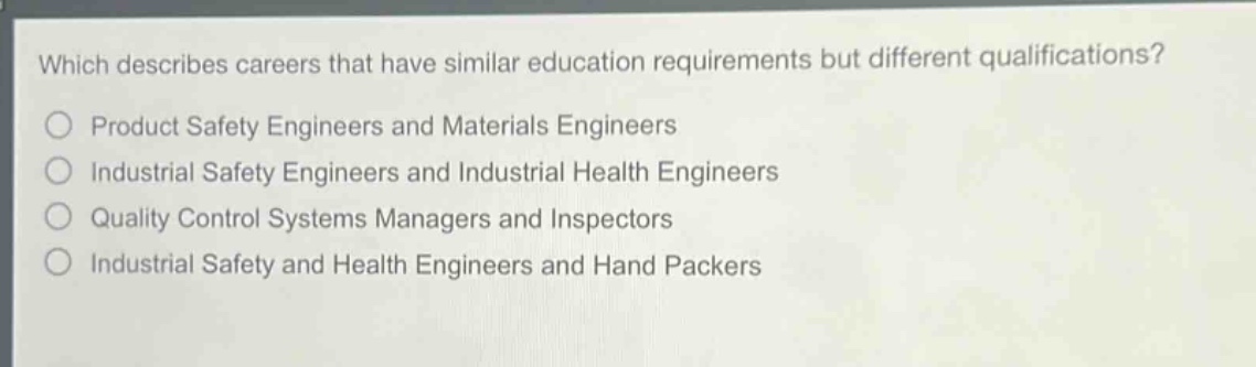 which describes careers that have similar education requirements but different qualifications?\nproduct safety engineers and materials engineers\nindustrial safety engineers and industrial health engineers\nquality control systems managers and inspectors\nindustrial safety and health engineers and hand packers