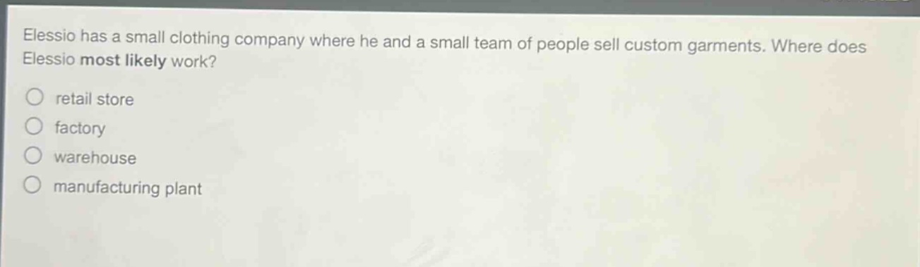 elessio has a small clothing company where he and a small team of people sell custom garments. where does elessio most likely work?\nretail store\nfactory\nwarehouse\nmanufacturing plant