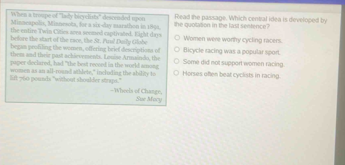 when a troupe of \lady bicyclists\ descended upon minneapolis, minnesota, for a six - day marathon in 1891, the entire twin cities area seemed captivated. eight days before the start of the race, the st. paul daily globe began profiling the women, offering brief descriptions of them and their past achievements. louise armaindo, the paper declared, had \the best record in the world among women as an all - round athlete,\ including the ability to lift 760 pounds \without shoulder straps.\ - wheels of change, sue macy read the passage. which central idea is developed by the quotation in the last sentence? women were worthy cycling racers. bicycle racing was a popular sport. some did not support women racing. horses often beat cyclists in racing.