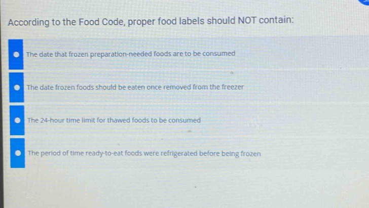 according to the food code, proper food labels should not contain:\nthe date that frozen preparation - needed foods are to be consumed\nthe date frozen foods should be eaten once removed from the freezer\nthe 24 - hour time limit for thawed foods to be consumed\nthe period of time ready - to - eat foods were refrigerated before being frozen