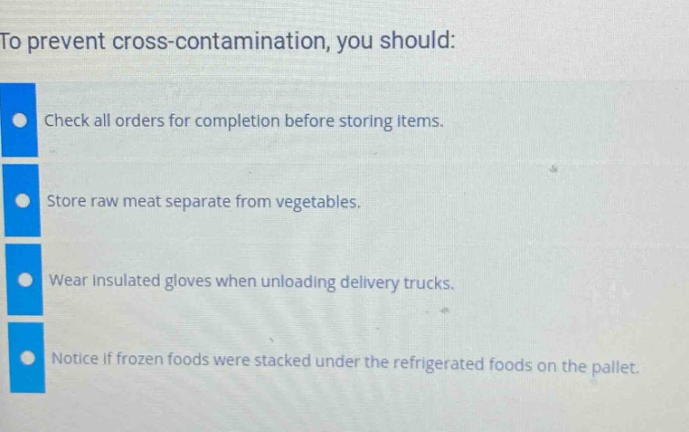 to prevent cross - contamination, you should:\ncheck all orders for completion before storing items.\nstore raw meat separate from vegetables.\nwear insulated gloves when unloading delivery trucks.\nnotice if frozen foods were stacked under the refrigerated foods on the pallet.