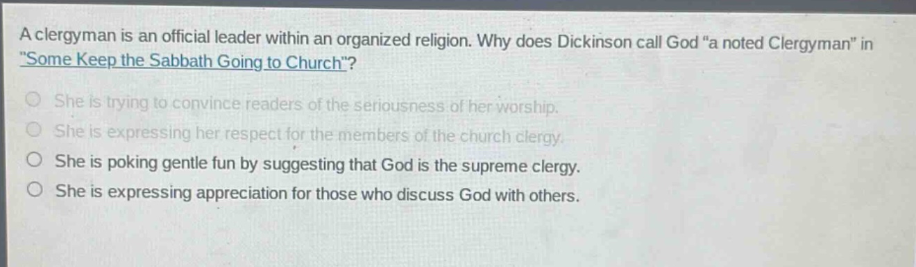 a clergyman is an official leader within an organized religion. why does dickinson call god “a noted clergyman” in “some keep the sabbath going to church”?\nshe is trying to convince readers of the seriousness of her worship.\nshe is expressing her respect for the members of the church clergy.\nshe is poking gentle fun by suggesting that god is the supreme clergy.\nshe is expressing appreciation for those who discuss god with others.