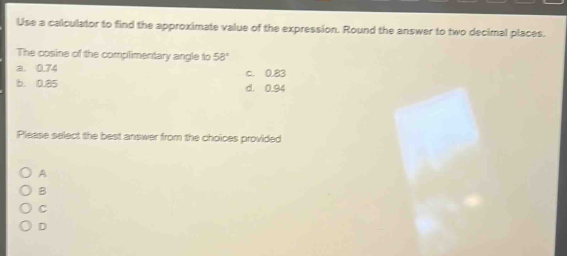 use a calculator to find the approximate value of the expression. round the answer to two decimal places. the cosine of the complimentary angle to 58° a. 0.74 c. 0.83 b. 0.85 d. 0.94 please select the best answer from the choices provided