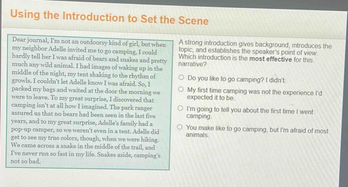 using the introduction to set the scene\ndear journal, im not an outdoorsy kind of girl, but when my neighbor adelle invited me to go camping, i could hardly tell her i was afraid of bears and snakes and pretty much any wild animal. i had images of waking up in the middle of the night, my tent shaking to the rhythm of growls. i couldnt let adelle know i was afraid. so, i packed my bags and waited at the door the morning we were to leave. to my great surprise, i discovered that camping isnt at all how i imagined. the park ranger assured us that no bears had been seen in the last five years, and to my great surprise, adelles family had a pop - up camper, so we werent even in a tent. adelle did get to see my true colors, though, when we were hiking. we came across a snake in the middle of the trail, and ive never run so fast in my life. snakes aside, campings not so bad.\na strong introduction gives background, introduces the topic, and establishes the speakers point of view. which introduction is the most effective for this narrative?\ndo you like to go camping? i didnt.\nmy first time camping was not the experience id expected it to be.\nim going to tell you about the first time i went camping.\nyou make like to go camping, but im afraid of most animals.
