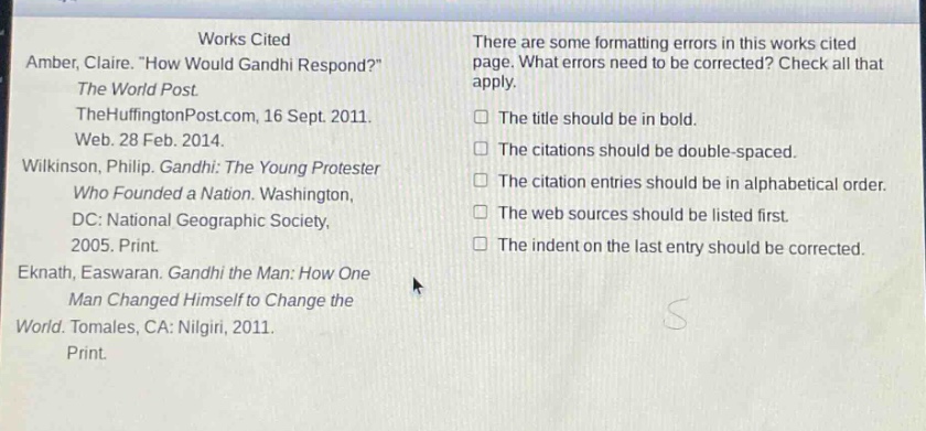 works cited\namber, claire. \how would gandhi respond?\\nthe world post.\nthehuffingtonpost.com, 16 sept. 2011.\nweb. 28 feb. 2014.\nwilkinson, philip. gandhi: the young protester\nwho founded a nation. washington,\ndc: national geographic society,\n2005. print.\neknath, easwaran. gandhi the man: how one\nman changed himself to change the\nworld. tomales, ca: nilgiri, 2011.\nprint.\nthere are some formatting errors in this works cited\npage. what errors need to be corrected? check all that\napply.\nthe title should be in bold.\nthe citations should be double - spaced.\nthe citation entries should be in alphabetical order.\nthe web sources should be listed first.\nthe indent on the last entry should be corrected.
