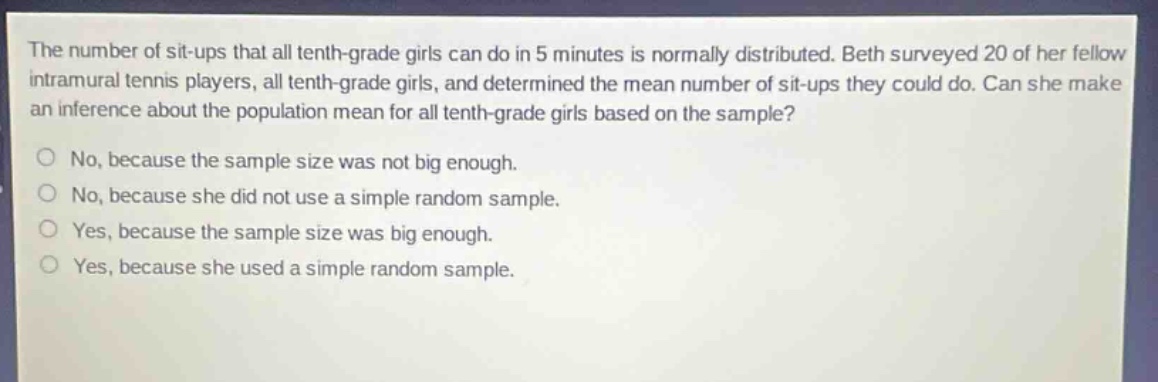 the number of sit - ups that all tenth - grade girls can do in 5 minutes is normally distributed. beth surveyed 20 of her fellow intramural tennis players, all tenth - grade girls, and determined the mean number of sit - ups they could do. can she make an inference about the population mean for all tenth - grade girls based on the sample?\nno, because the sample size was not big enough.\nno, because she did not use a simple random sample.\nyes, because the sample size was big enough.\nyes, because she used a simple random sample.