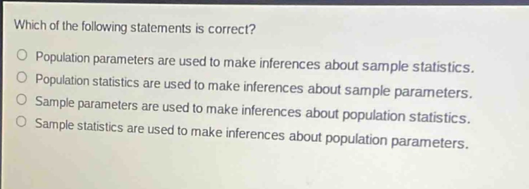 which of the following statements is correct?\npopulation parameters are used to make inferences about sample statistics.\npopulation statistics are used to make inferences about sample parameters.\nsample parameters are used to make inferences about population statistics.\nsample statistics are used to make inferences about population parameters.